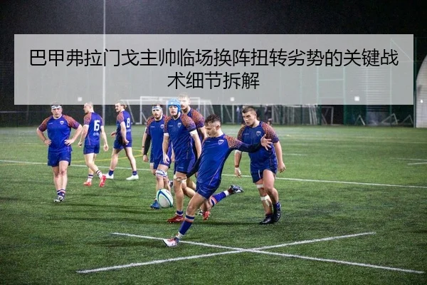 巴甲弗拉门戈主帅临场换阵扭转劣势的关键战术细节拆解